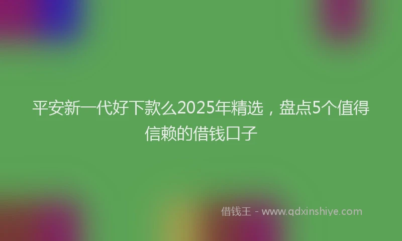 平安新一代好下款么2025年精选，盘点5个值得信赖的借钱口子