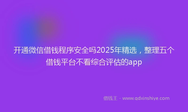 开通微信借钱程序安全吗2025年精选，整理五个借钱平台不看综合评估的app