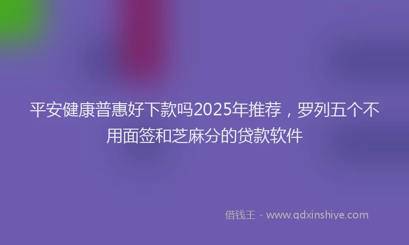 平安健康普惠好下款吗2025年推荐，罗列五个不用面签和芝麻分的贷款软件