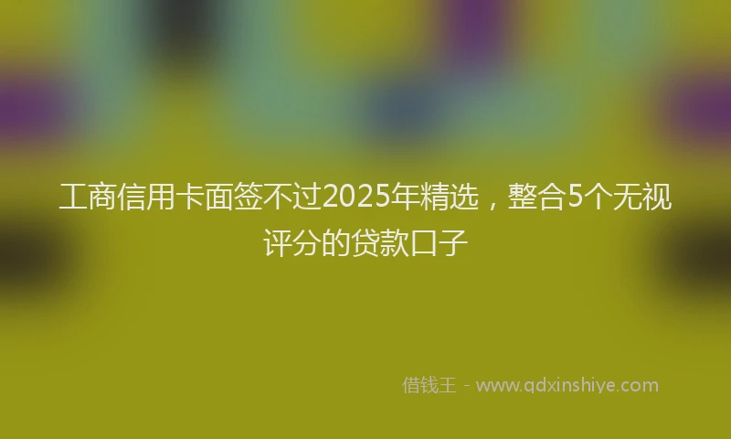 工商信用卡面签不过2025年精选，整合5个无视评分的贷款口子