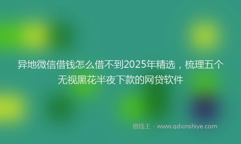 异地微信借钱怎么借不到2025年精选，梳理五个无视黑花半夜下款的网贷软件