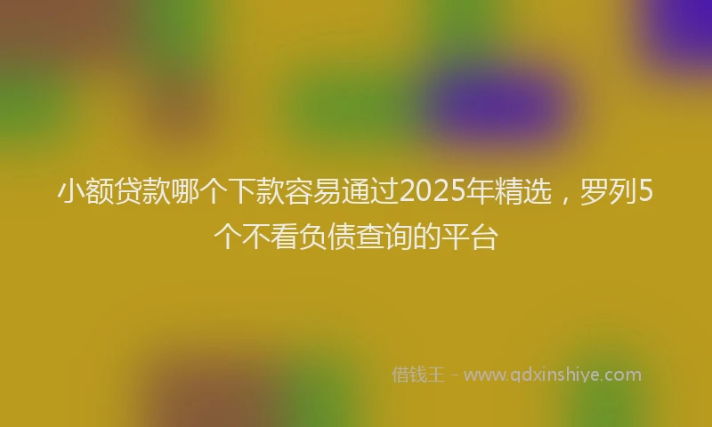 小额贷款哪个下款容易通过2025年精选，罗列5个不看负债查询的平台