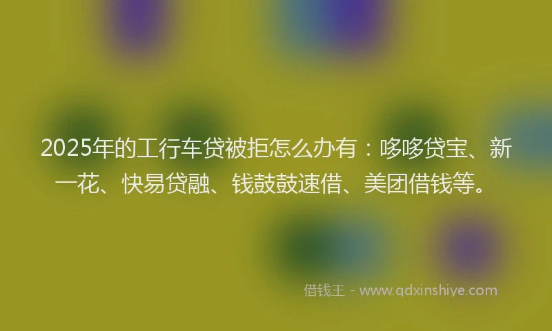 2025年的工行车贷被拒怎么办有：哆哆贷宝、新一花、快易贷融、钱鼓鼓速借、美团借钱等。