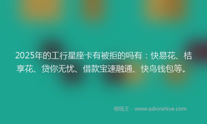 2025年的工行星座卡有被拒的吗有：快易花、桔享花、贷你无忧、借款宝速融通、快鸟钱包等。