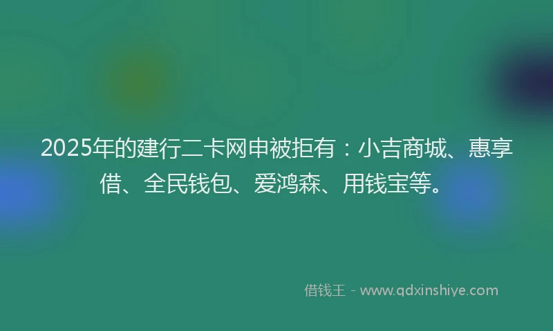 2025年的建行二卡网申被拒有：小吉商城、惠享借、全民钱包、爱鸿森、用钱宝等。