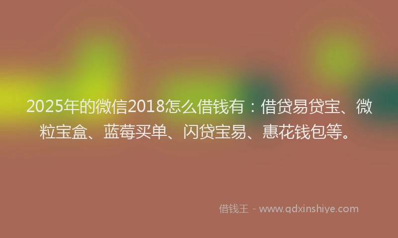 2025年的微信2018怎么借钱有：借贷易贷宝、微粒宝盒、蓝莓买单、闪贷宝易、惠花钱包等。