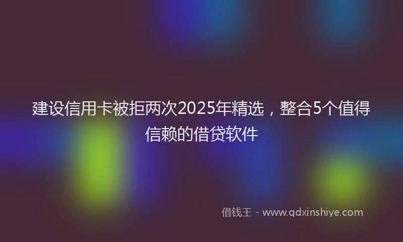 建设信用卡被拒两次2025年精选，整合5个值得信赖的借贷软件