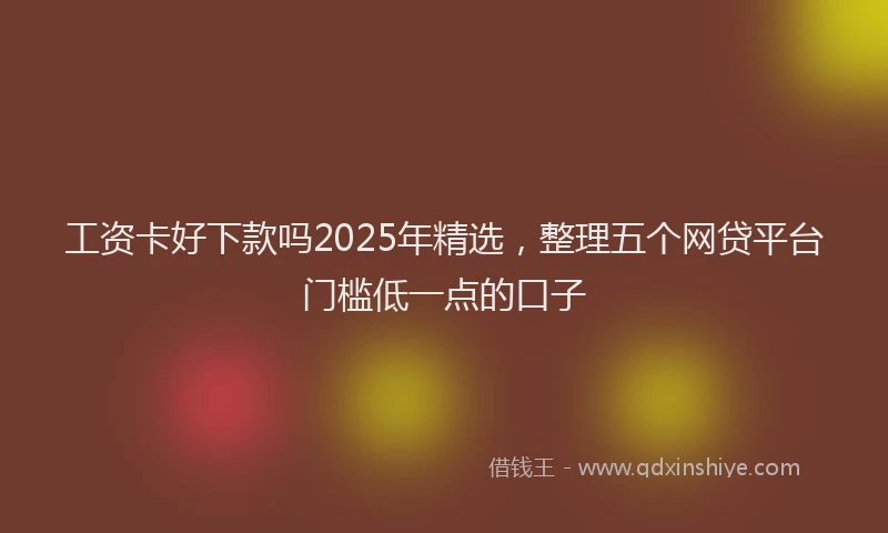 工资卡好下款吗2025年精选，整理五个网贷平台门槛低一点的口子