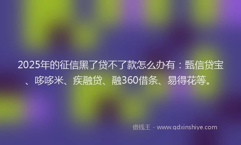 2025年的征信黑了贷不了款怎么办有：甄信贷宝、哆哆米、疾融贷、融360借条、易得花等。