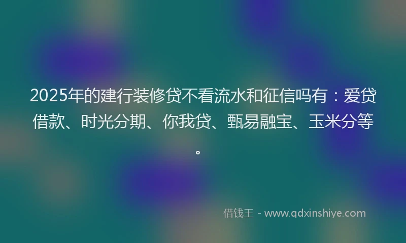 2025年的建行装修贷不看流水和征信吗有：爱贷借款、时光分期、你我贷、甄易融宝、玉米分等。