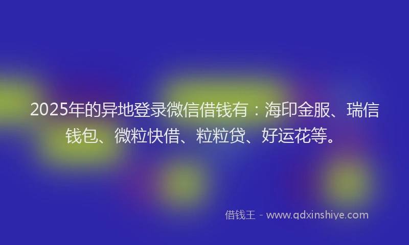 2025年的异地登录微信借钱有：海印金服、瑞信钱包、微粒快借、粒粒贷、好运花等。