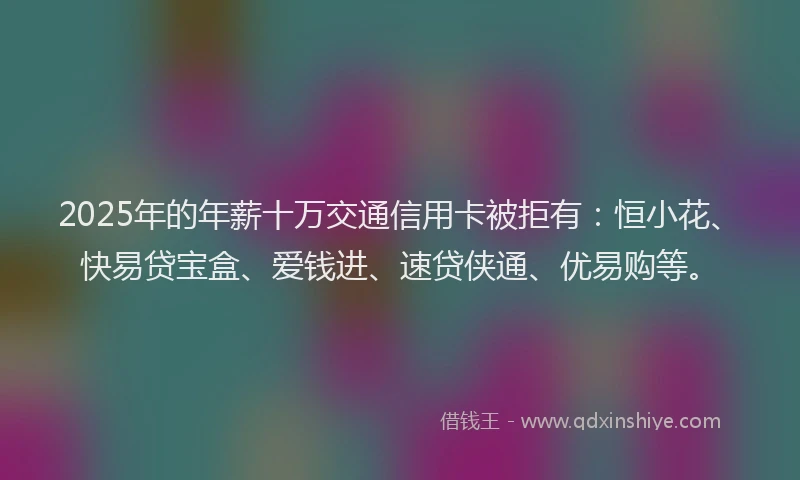 2025年的年薪十万交通信用卡被拒有：恒小花、快易贷宝盒、爱钱进、速贷侠通、优易购等。
