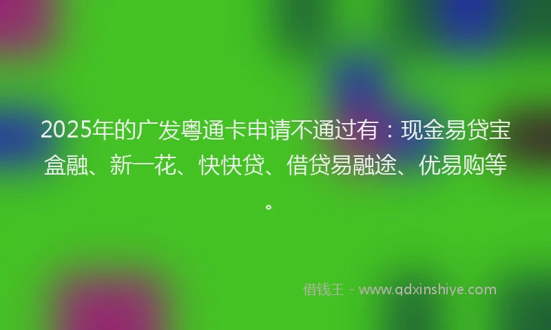 2025年的广发粤通卡申请不通过有：现金易贷宝盒融、新一花、快快贷、借贷易融途、优易购等。
