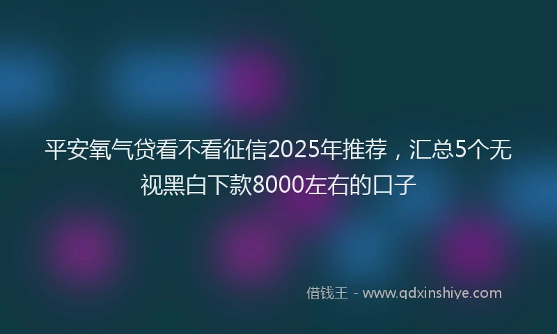 平安氧气贷看不看征信2025年推荐，汇总5个无视黑白下款8000左右的口子