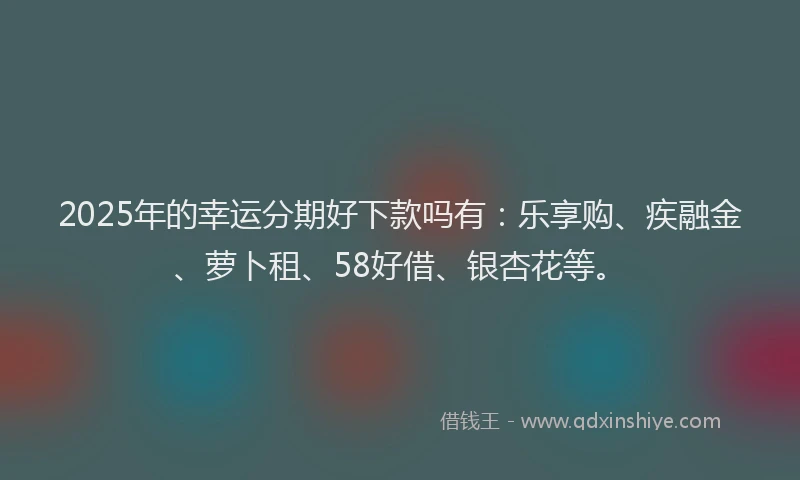 2025年的幸运分期好下款吗有：乐享购、疾融金、萝卜租、58好借、银杏花等。
