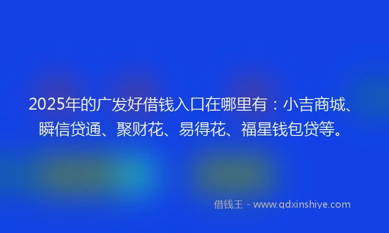2025年的广发好借钱入口在哪里有：小吉商城、瞬信贷通、聚财花、易得花、福星钱包贷等。