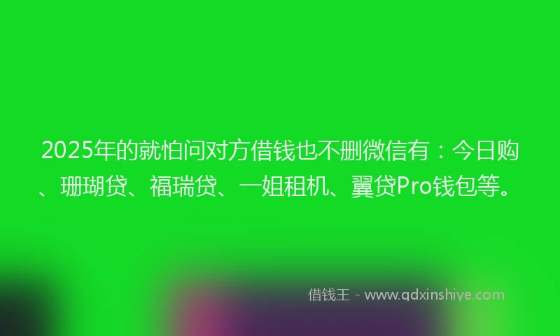 2025年的就怕问对方借钱也不删微信有：今日购、珊瑚贷、福瑞贷、一姐租机、翼贷Pro钱包等。