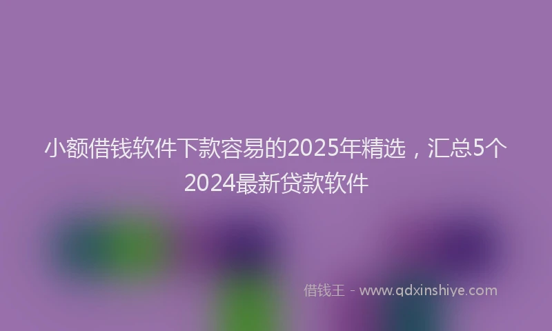 小额借钱软件下款容易的2025年精选，汇总5个2024最新贷款软件