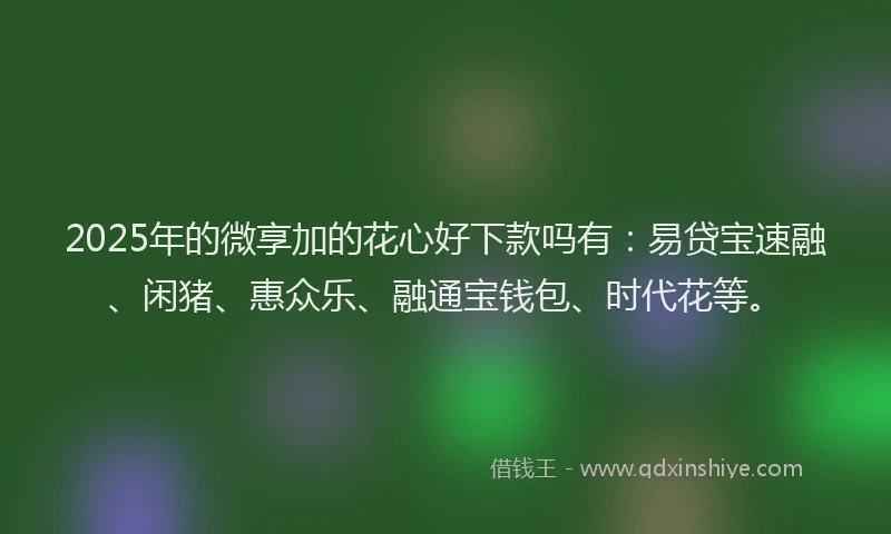 2025年的微享加的花心好下款吗有：易贷宝速融、闲猪、惠众乐、融通宝钱包、时代花等。