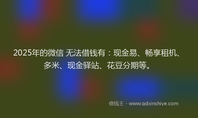 2025年的微信 无法借钱有：现金易、畅享租机、多米、现金驿站、花豆分期等。