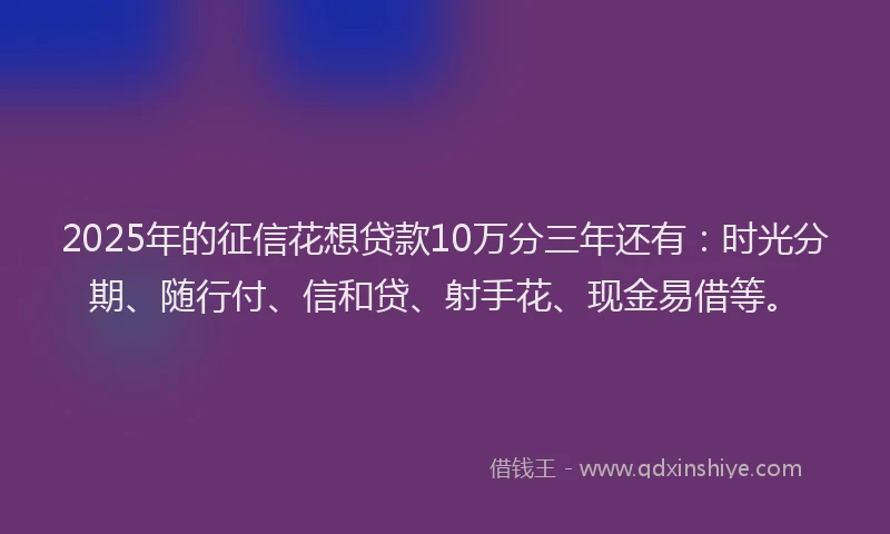 2025年的征信花想贷款10万分三年还有：时光分期、随行付、信和贷、射手花、现金易借等。