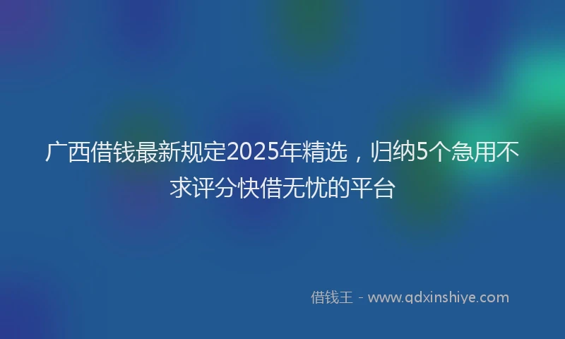 广西借钱最新规定2025年精选，归纳5个急用不求评分快借无忧的平台