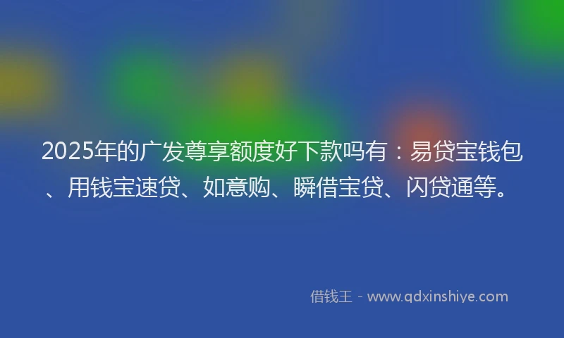 2025年的广发尊享额度好下款吗有：易贷宝钱包、用钱宝速贷、如意购、瞬借宝贷、闪贷通等。