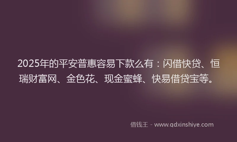 2025年的平安普惠容易下款么有：闪借快贷、恒瑞财富网、金色花、现金蜜蜂、快易借贷宝等。