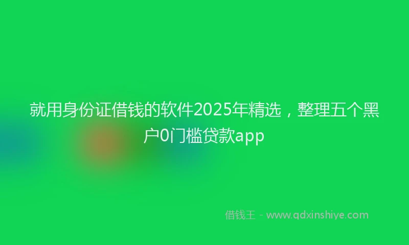 就用身份证借钱的软件2025年精选，整理五个黑户0门槛贷款app