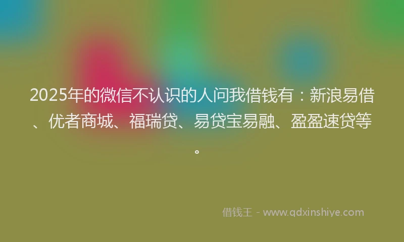 2025年的微信不认识的人问我借钱有：新浪易借、优者商城、福瑞贷、易贷宝易融、盈盈速贷等。