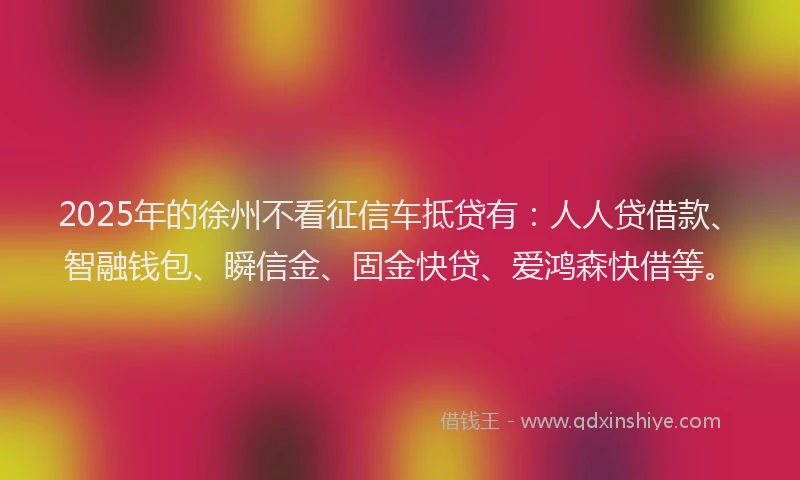 2025年的徐州不看征信车抵贷有：人人贷借款、智融钱包、瞬信金、固金快贷、爱鸿森快借等。