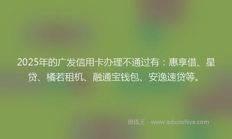 2025年的广发信用卡办理不通过有：惠享借、星贷、橘若租机、融通宝钱包、安逸速贷等。