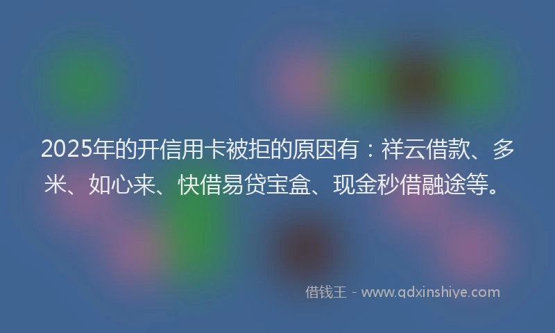 2025年的开信用卡被拒的原因有：祥云借款、多米、如心来、快借易贷宝盒、现金秒借融途等。