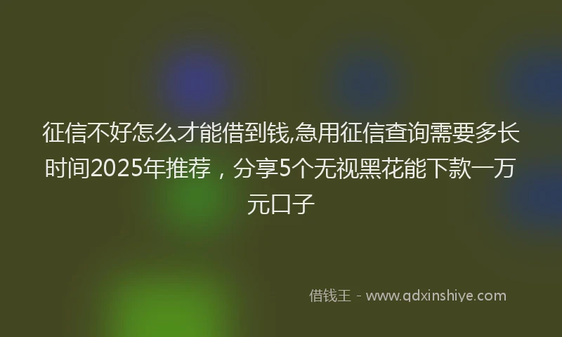 征信不好怎么才能借到钱,急用征信查询需要多长时间2025年推荐，分享5个无视黑花能下款一万元口子