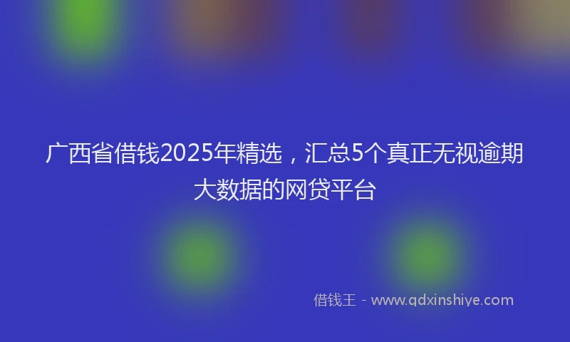 广西省借钱2025年精选，汇总5个真正无视逾期大数据的网贷平台