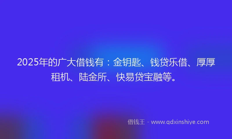 2025年的广大借钱有：金钥匙、钱贷乐借、厚厚租机、陆金所、快易贷宝融等。