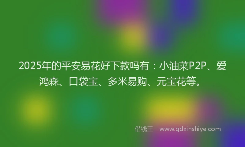 2025年的平安易花好下款吗有：小油菜P2P、爱鸿森、口袋宝、多米易购、元宝花等。