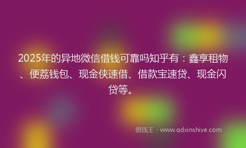 2025年的异地微信借钱可靠吗知乎有：鑫享租物、便荔钱包、现金侠速借、借款宝速贷、现金闪贷等。
