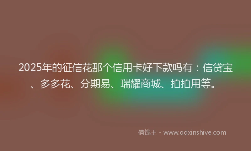 2025年的征信花那个信用卡好下款吗有：信贷宝、多多花、分期易、瑞耀商城、拍拍用等。