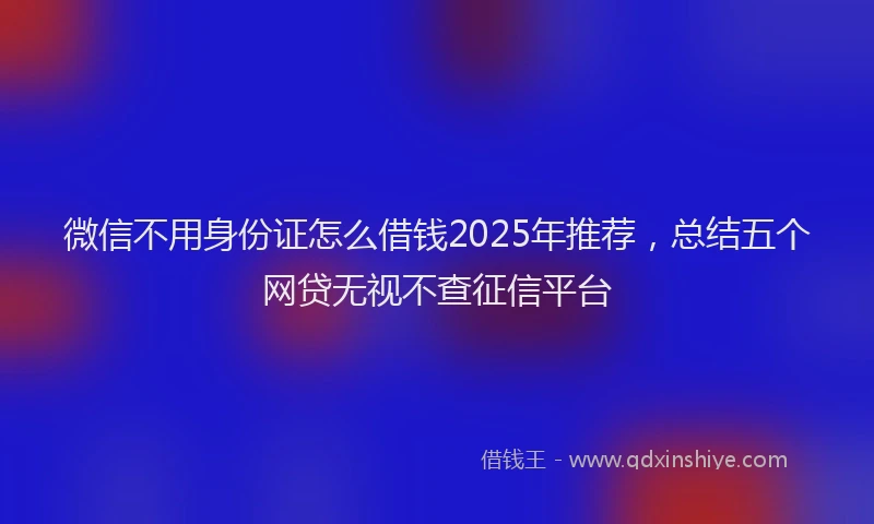 微信不用身份证怎么借钱2025年推荐，总结五个网贷无视不查征信平台