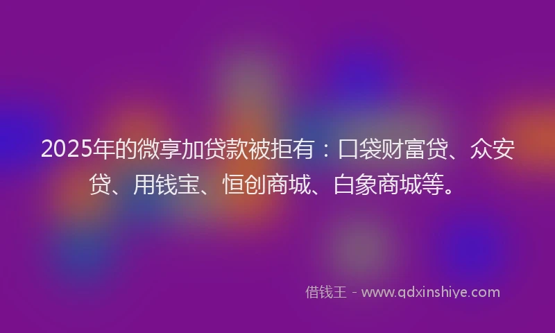 2025年的微享加贷款被拒有：口袋财富贷、众安贷、用钱宝、恒创商城、白象商城等。