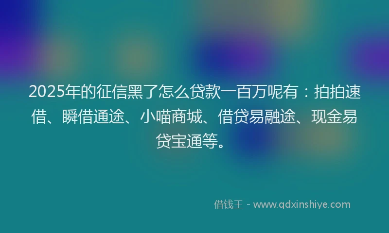 2025年的征信黑了怎么贷款一百万呢有：拍拍速借、瞬借通途、小喵商城、借贷易融途、现金易贷宝通等。