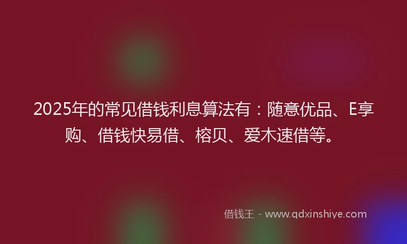 2025年的常见借钱利息算法有：随意优品、E享购、借钱快易借、榕贝、爱木速借等。