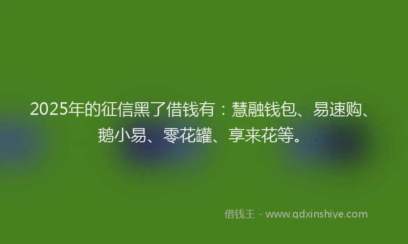 2025年的征信黑了借钱有：慧融钱包、易速购、鹅小易、零花罐、享来花等。