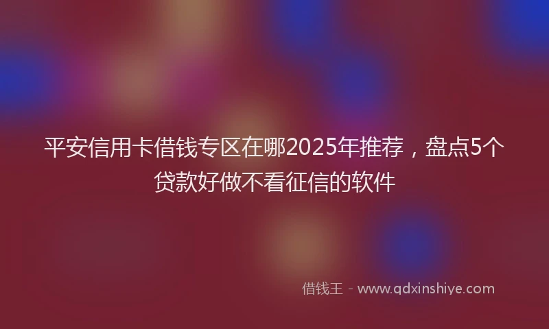 平安信用卡借钱专区在哪2025年推荐，盘点5个贷款好做不看征信的软件