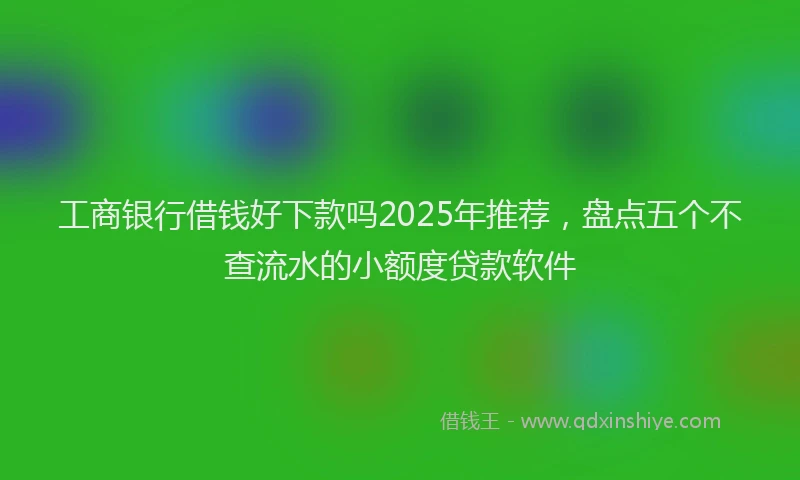 工商银行借钱好下款吗2025年推荐，盘点五个不查流水的小额度贷款软件