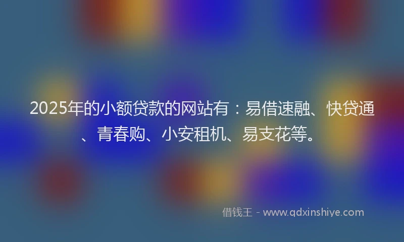 2025年的小额贷款的网站有：易借速融、快贷通、青春购、小安租机、易支花等。