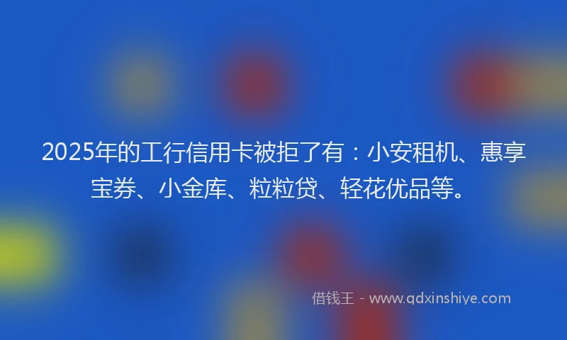 2025年的工行信用卡被拒了有：小安租机、惠享宝券、小金库、粒粒贷、轻花优品等。