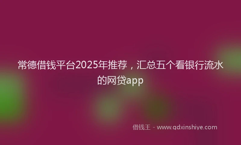 常德借钱平台2025年推荐，汇总五个看银行流水的网贷app