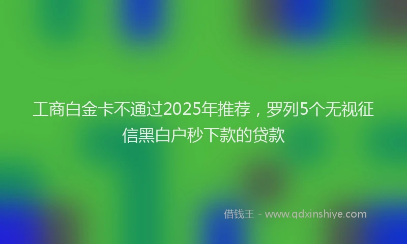 工商白金卡不通过2025年推荐，罗列5个无视征信黑白户秒下款的贷款